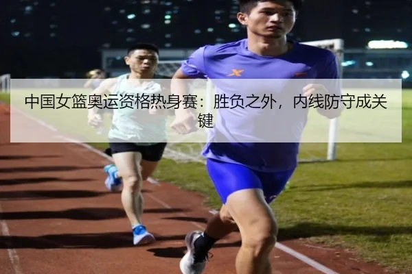 中国女篮奥运资格热身赛：胜负之外，内线防守成关键