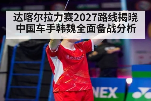 达喀尔拉力赛2027路线揭晓 中国车手韩魏全面备战分析